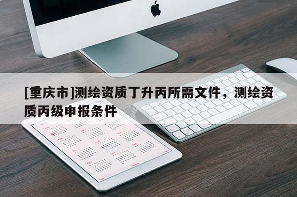 [重慶市]測繪資質丁升丙所需文件，測繪資質丙級申報條件