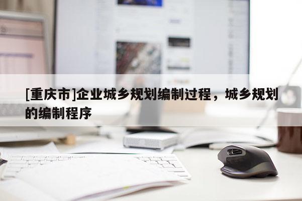 [重慶市]企業城鄉規劃編制過程，城鄉規劃的編制程序