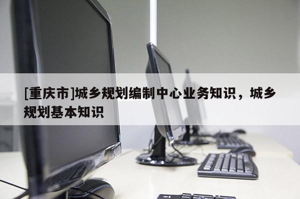 [重慶市]城鄉規劃編制中心業務知識，城鄉規劃基本知識