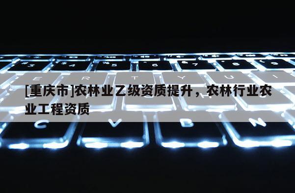 [重慶市]農(nóng)林業(yè)乙級資質(zhì)提升，農(nóng)林行業(yè)農(nóng)業(yè)工程資質(zhì)
