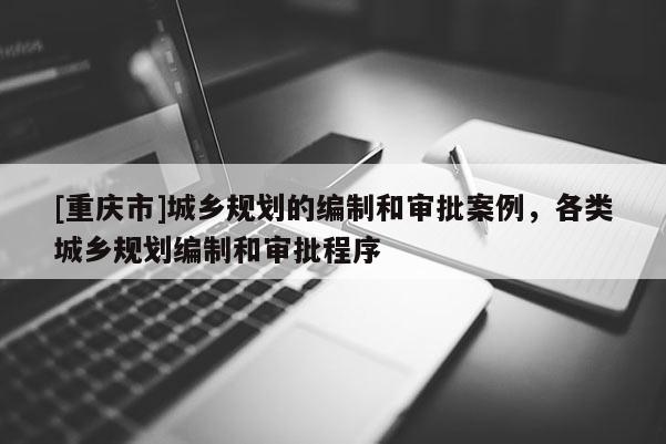[重慶市]城鄉(xiāng)規(guī)劃的編制和審批案例，各類城鄉(xiāng)規(guī)劃編制和審批程序