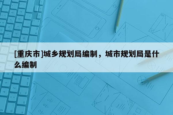 [重慶市]城鄉規劃局編制，城市規劃局是什么編制