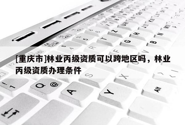 [重慶市]林業丙級資質可以跨地區嗎，林業丙級資質辦理條件