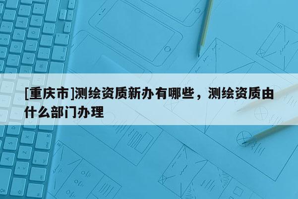[重慶市]測繪資質新辦有哪些，測繪資質由什么部門辦理