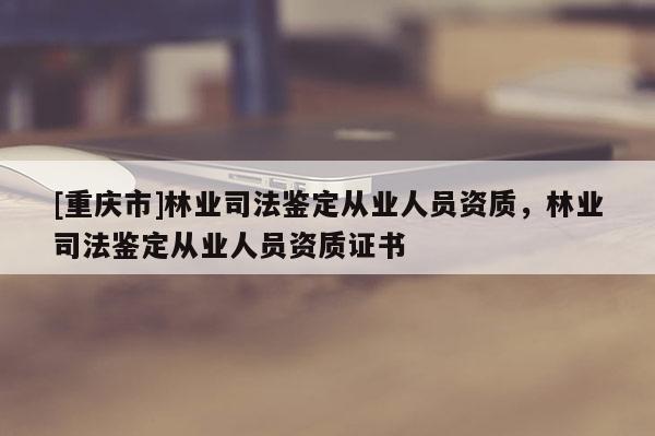 [重慶市]林業司法鑒定從業人員資質，林業司法鑒定從業人員資質證書