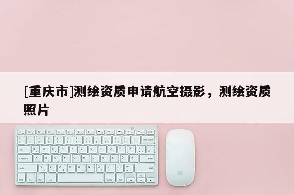 [重慶市]測繪資質申請航空攝影，測繪資質照片