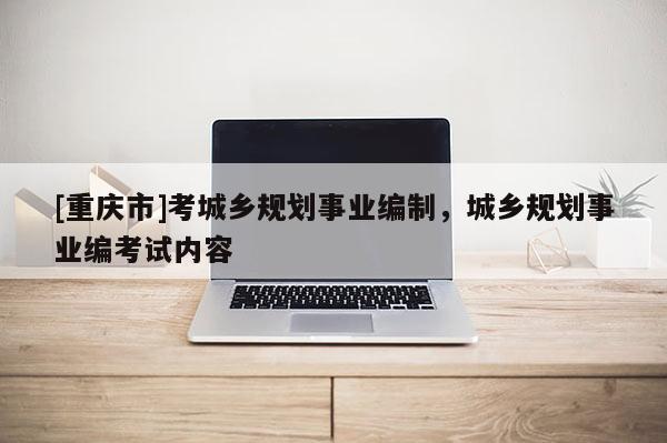 [重慶市]考城鄉規劃事業編制，城鄉規劃事業編考試內容