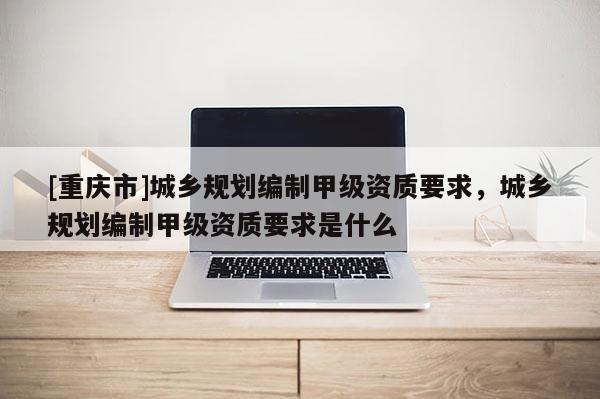 [重慶市]城鄉規劃編制甲級資質要求，城鄉規劃編制甲級資質要求是什么