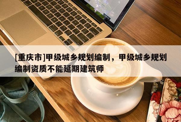 [重慶市]甲級城鄉規劃編制，甲級城鄉規劃編制資質不能延期建筑師