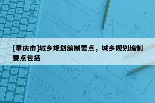 [重慶市]城鄉(xiāng)規(guī)劃編制要點，城鄉(xiāng)規(guī)劃編制要點包括