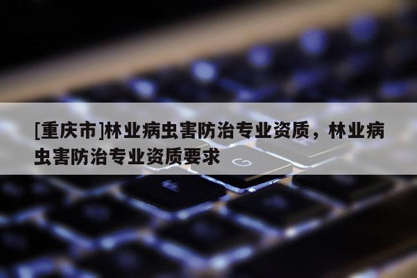 [重慶市]林業(yè)病蟲害防治專業(yè)資質(zhì)，林業(yè)病蟲害防治專業(yè)資質(zhì)要求