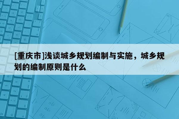 [重慶市]淺談城鄉(xiāng)規(guī)劃編制與實(shí)施，城鄉(xiāng)規(guī)劃的編制原則是什么