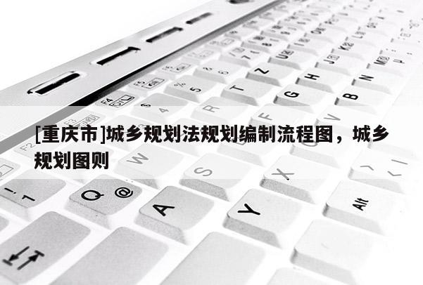 [重慶市]城鄉規劃法規劃編制流程圖，城鄉規劃圖則