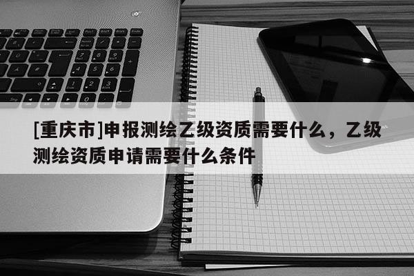 [重慶市]申報測繪乙級資質(zhì)需要什么，乙級測繪資質(zhì)申請需要什么條件