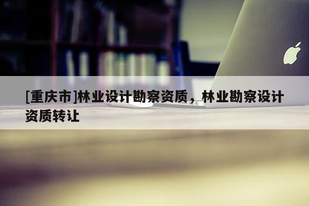 [重慶市]林業(yè)設(shè)計(jì)勘察資質(zhì)，林業(yè)勘察設(shè)計(jì)資質(zhì) *** 