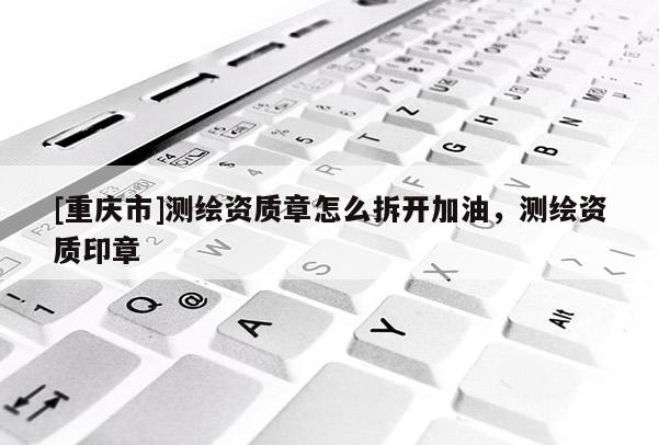[重慶市]測繪資質(zhì)章怎么拆開加油，測繪資質(zhì)印章