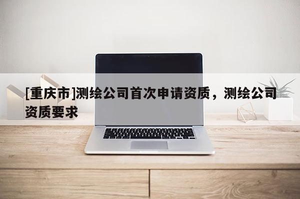 [重慶市]測繪公司首次申請資質，測繪公司資質要求