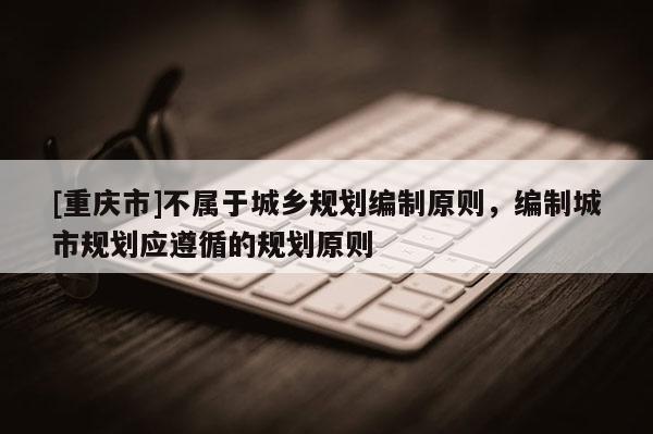[重慶市]不屬于城鄉規劃編制原則，編制城市規劃應遵循的規劃原則
