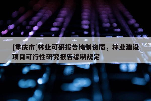 [重慶市]林業(yè)可研報告編制資質(zhì)，林業(yè)建設項目可行性研究報告編制規(guī)定