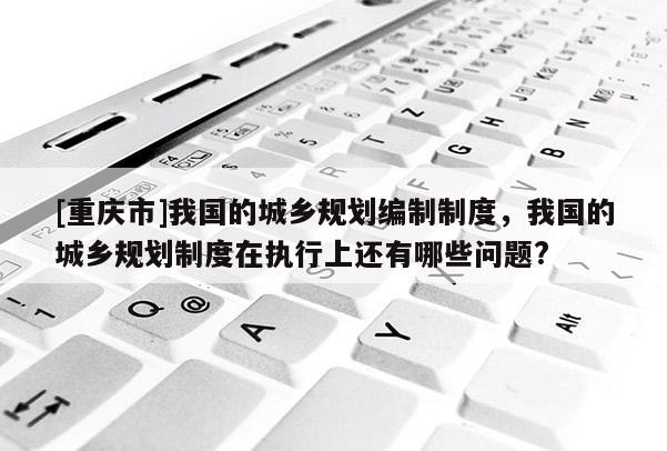[重慶市]我國的城鄉(xiāng)規(guī)劃編制制度，我國的城鄉(xiāng)規(guī)劃制度在執(zhí)行上還有哪些問題?