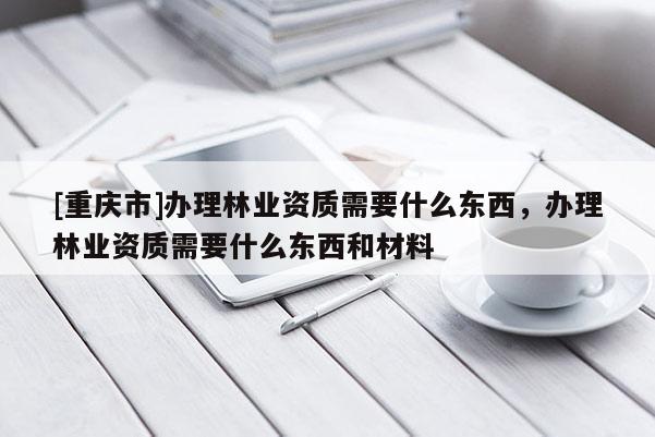 [重慶市]辦理林業(yè)資質(zhì)需要什么東西，辦理林業(yè)資質(zhì)需要什么東西和材料