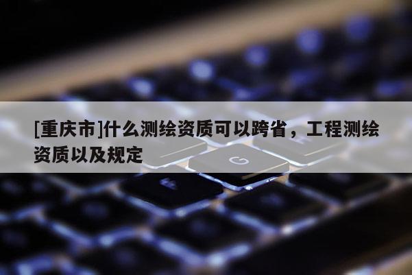 [重慶市]什么測繪資質可以跨省，工程測繪資質以及規定