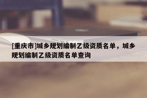 [重慶市]城鄉規劃編制乙級資質名單，城鄉規劃編制乙級資質名單查詢