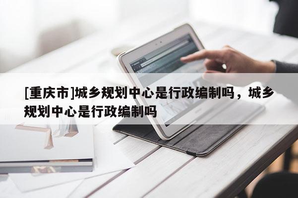 [重慶市]城鄉規劃中心是行政編制嗎，城鄉規劃中心是行政編制嗎