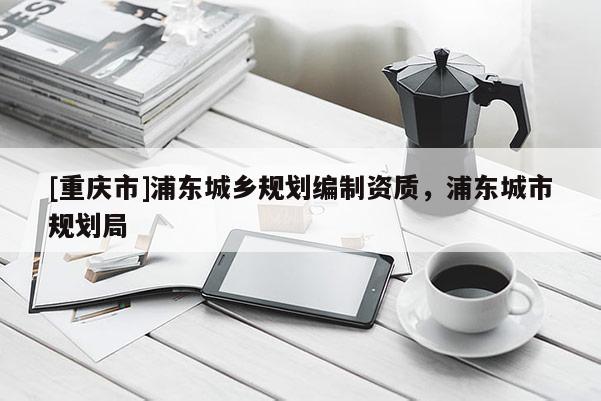 [重慶市]浦東城鄉(xiāng)規(guī)劃編制資質(zhì)，浦東城市規(guī)劃局