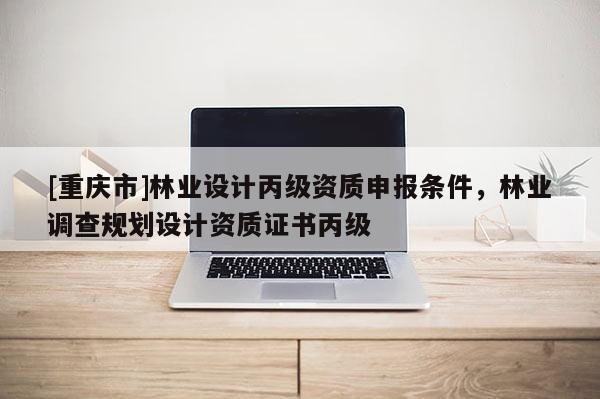 [重慶市]林業(yè)設(shè)計(jì)丙級(jí)資質(zhì)申報(bào)條件，林業(yè)調(diào)查規(guī)劃設(shè)計(jì)資質(zhì)證書丙級(jí)