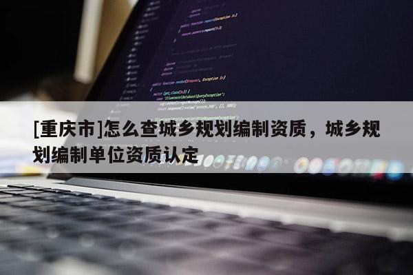 [重慶市]怎么查城鄉規劃編制資質，城鄉規劃編制單位資質認定