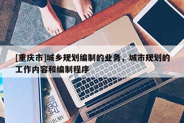 [重慶市]城鄉(xiāng)規(guī)劃編制的業(yè)務(wù)，城市規(guī)劃的工作內(nèi)容和編制程序