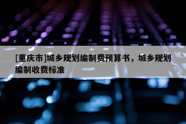 [重慶市]城鄉規劃編制費預算書，城鄉規劃編制收費標準