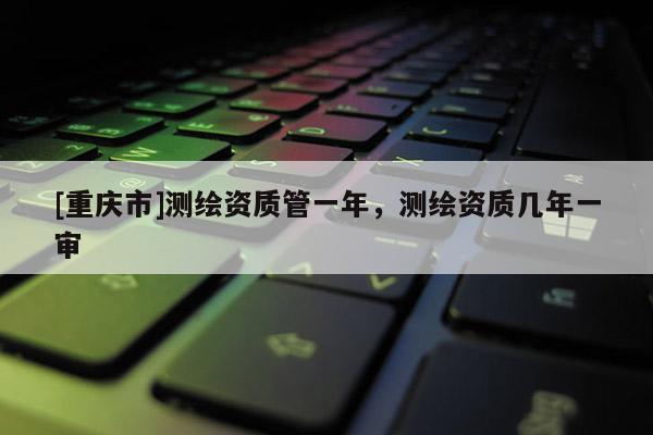 [重慶市]測繪資質(zhì)管一年，測繪資質(zhì)幾年一審