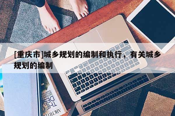 [重慶市]城鄉規劃的編制和執行，有關城鄉規劃的編制