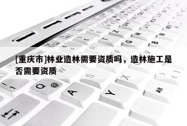 [重慶市]林業(yè)造林需要資質(zhì)嗎，造林施工是否需要資質(zhì)