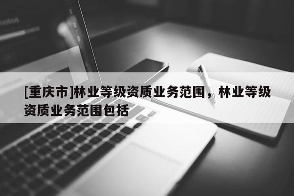 [重慶市]林業等級資質業務范圍，林業等級資質業務范圍包括