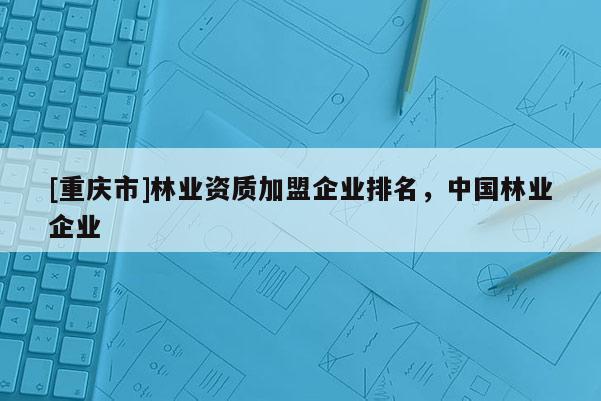 [重慶市]林業資質加盟企業排名，中國林業企業