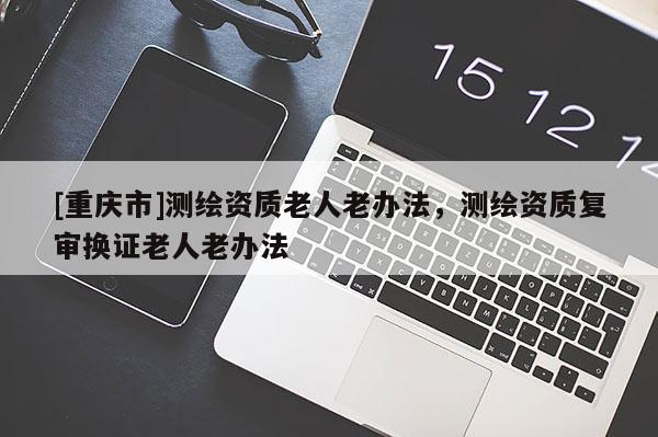 [重慶市]測繪資質老人老辦法，測繪資質復審換證老人老辦法