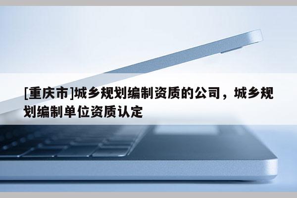 [重慶市]城鄉規劃編制資質的公司，城鄉規劃編制單位資質認定