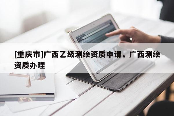 [重慶市]廣西乙級測繪資質申請，廣西測繪資質辦理