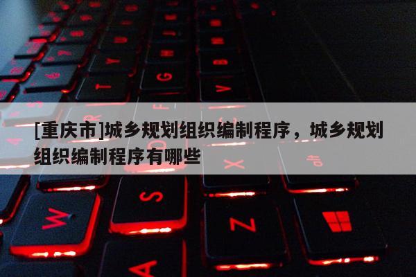 [重慶市]城鄉規劃組織編制程序，城鄉規劃組織編制程序有哪些