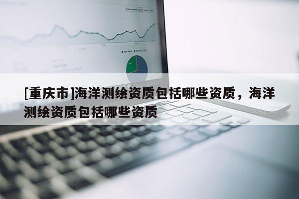 [重慶市]海洋測(cè)繪資質(zhì)包括哪些資質(zhì)，海洋測(cè)繪資質(zhì)包括哪些資質(zhì)