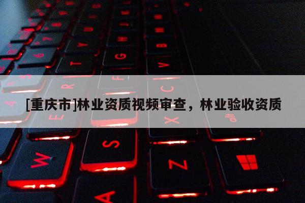 [重慶市]林業資質視頻審查，林業驗收資質