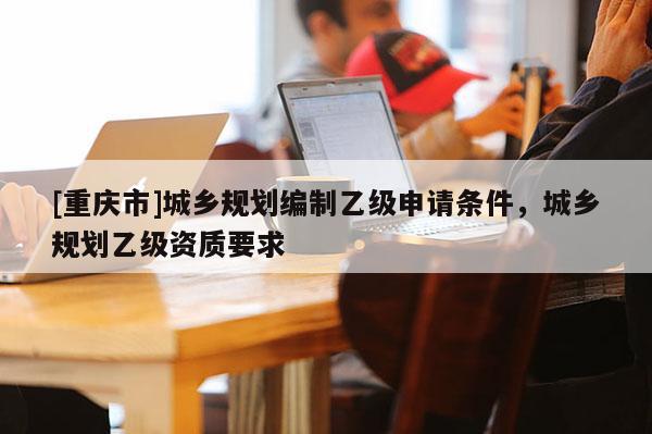 [重慶市]城鄉規劃編制乙級申請條件，城鄉規劃乙級資質要求