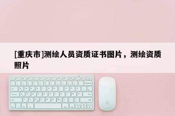 [重慶市]測(cè)繪人員資質(zhì)證書(shū)圖片，測(cè)繪資質(zhì)照片