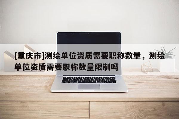 [重慶市]測(cè)繪單位資質(zhì)需要職稱數(shù)量，測(cè)繪單位資質(zhì)需要職稱數(shù)量限制嗎