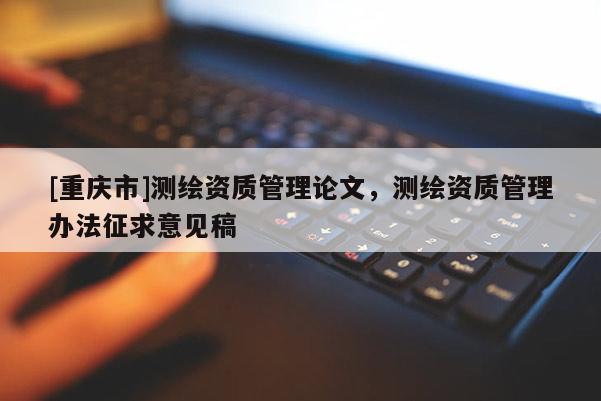 [重慶市]測繪資質管理論文，測繪資質管理辦法征求意見稿