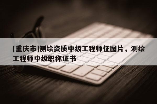 [重慶市]測繪資質中級工程師征圖片，測繪工程師中級職稱證書
