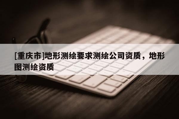 [重慶市]地形測繪要求測繪公司資質，地形圖測繪資質